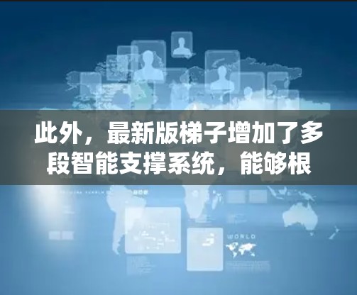 此外,最新版梯子增加了多段智能支撑系统,能够根据攀登者的动作自动调整高度,减少了人为操作的误差。其最显著的改进是引入了全新的智能降落模式,通过传感器检测攀登者的疲劳程度,自动调整下降速度,确保安全 此外,最新版梯子增加了多段智能支撑系统,能够根据攀登者的动作自动调整高度,减少了人为操作的误差。其最显著的改进是引入了全新的智能降落模式,通过传感器检测攀登者的疲劳程度,自动调整下降速度,确保安全
