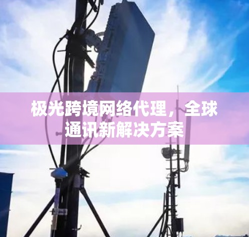 极光跨境网络代理,全球通讯新解决方案 极光跨境网络代理,全球通讯新解决方案