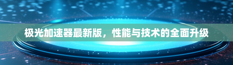 极光加速器最新版,性能与技术的全面升级 极光加速器最新版,性能与技术的全面升级
