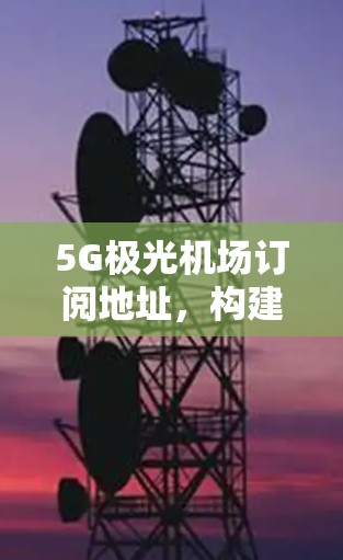 5G极光机场订阅地址,构建未来通信网络新标杆 5G极光机场订阅地址,构建未来通信网络新标杆