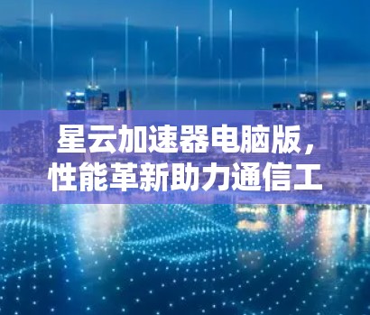 星云加速器电脑版，性能革新助力通信工程突破
