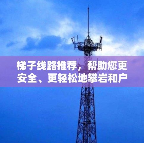 梯子线路推荐，帮助您更安全、更轻松地攀岩和户外活动
