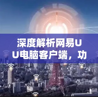 深度解析网易UU电脑客户端，功能与性能全解析