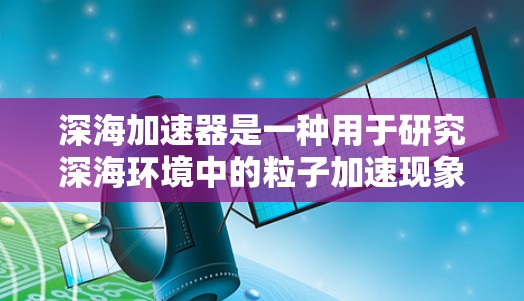 深海加速器是一种用于研究深海环境中的粒子加速现象的科学装置,主要用于探索海底电离、辐射、极端环境下的粒子物理以及其他深海物理问题。为了帮助你找到相关的科学资源和论文,我可以提供以下几种途径 深海加速器是一种用于研究深海环境中的粒子加速现象的科学装置,主要用于探索海底电离、辐射、极端环境下的粒子物理以及其他深海物理问题。为了帮助你找到相关的科学资源和论文,我可以提供以下几种途径