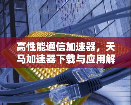 高性能通信加速器，天马加速器下载与应用解析