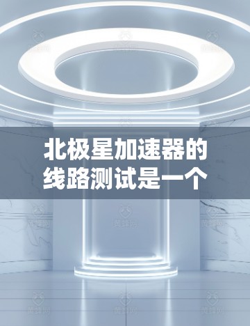北极星加速器的线路测试是一个复杂而重要的过程，确保其高效运行并避免安全事故。以下是对该测试步骤的详细分析