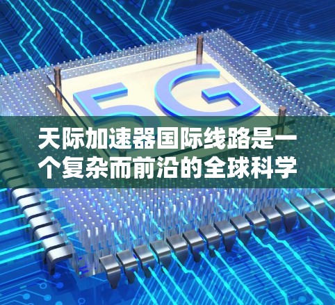 天际加速器国际线路是一个复杂而前沿的全球科学项目，涉及多个国家和实验室的协同合作。以下是对这一项目的详细分析和总结