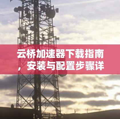 云桥加速器下载指南，安装与配置步骤详解