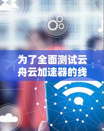 为了全面测试云舟云加速器的线路，可以按照以下步骤进行