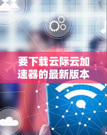 要下载云际云加速器的最新版本，请按照以下步骤操作