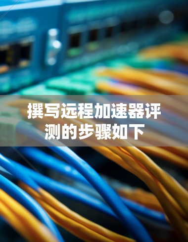 撰写远程加速器评测的步骤如下