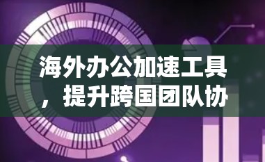海外办公加速工具，提升跨国团队协作效率的关键技术