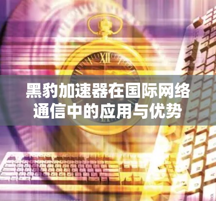 黑豹加速器在国际网络通信中的应用与优势