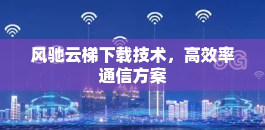 风驰云梯下载技术，高效率通信方案