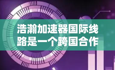 浩瀚加速器国际线路是一个跨国合作项目，旨在通过连接全球范围内的加速器，形成一个协同工作的网络，推动粒子物理和高能物理研究的进步。以下是对这一项目的详细分析